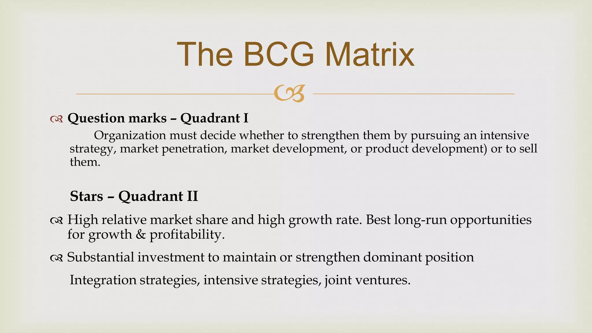 
The BCG Matrix
 Question marks – Quadrant I
Organization must decide whether to strengthen them by pursuing an intensive
strategy, market penetration, market development, or product development) or to sell
them.
Stars – Quadrant II
 High relative market share and high growth rate. Best long-run opportunities
for growth & profitability.
 Substantial investment to maintain or strengthen dominant position
Integration strategies, intensive strategies, joint ventures.
 
