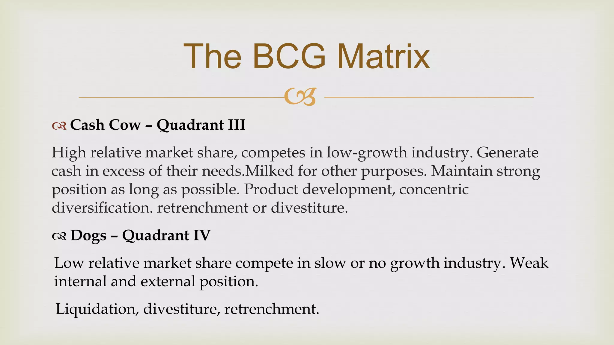 
The BCG Matrix
 Cash Cow – Quadrant III
High relative market share, competes in low-growth industry. Generate
cash in excess of their needs.Milked for other purposes. Maintain strong
position as long as possible. Product development, concentric
diversification. retrenchment or divestiture.
 Dogs – Quadrant IV
Low relative market share compete in slow or no growth industry. Weak
internal and external position.
Liquidation, divestiture, retrenchment.
 