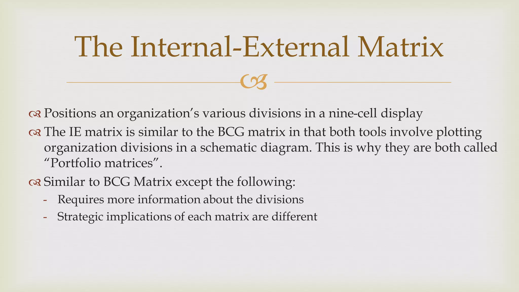 
The Internal-External Matrix
 Positions an organization’s various divisions in a nine-cell display
 The IE matrix is similar to the BCG matrix in that both tools involve plotting
organization divisions in a schematic diagram. This is why they are both called
“Portfolio matrices”.
 Similar to BCG Matrix except the following:
- Requires more information about the divisions
- Strategic implications of each matrix are different
 