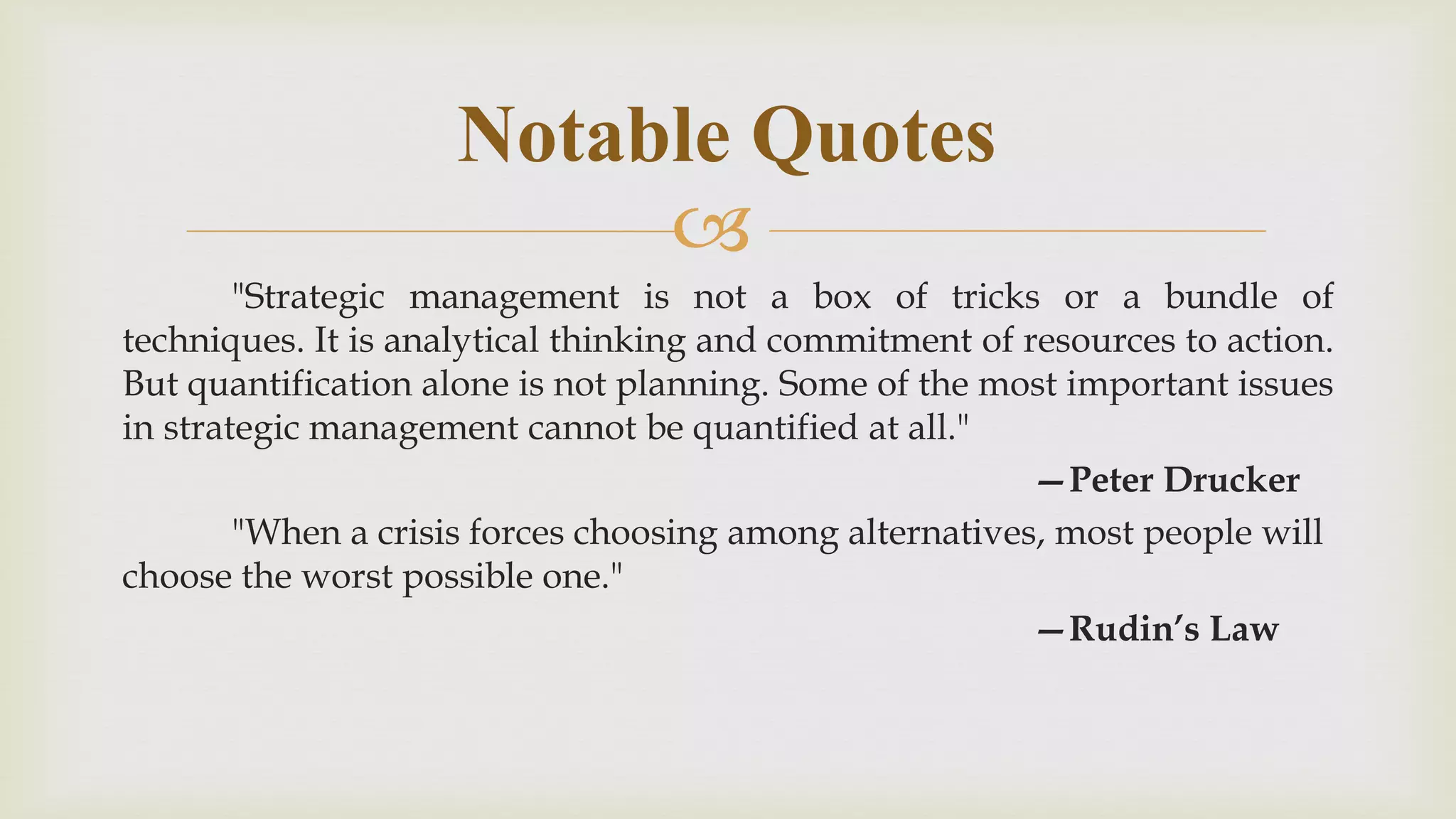
"Strategic management is not a box of tricks or a bundle of
techniques. It is analytical thinking and commitment of resources to action.
But quantification alone is not planning. Some of the most important issues
in strategic management cannot be quantified at all."
—Peter Drucker
"When a crisis forces choosing among alternatives, most people will
choose the worst possible one."
—Rudin’s Law
Notable Quotes
 