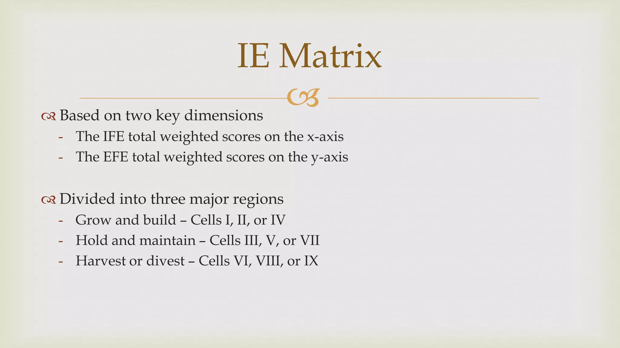 
IE Matrix
 Based on two key dimensions
- The IFE total weighted scores on the x-axis
- The EFE total weighted scores on the y-axis
 Divided into three major regions
- Grow and build – Cells I, II, or IV
- Hold and maintain – Cells III, V, or VII
- Harvest or divest – Cells VI, VIII, or IX
 