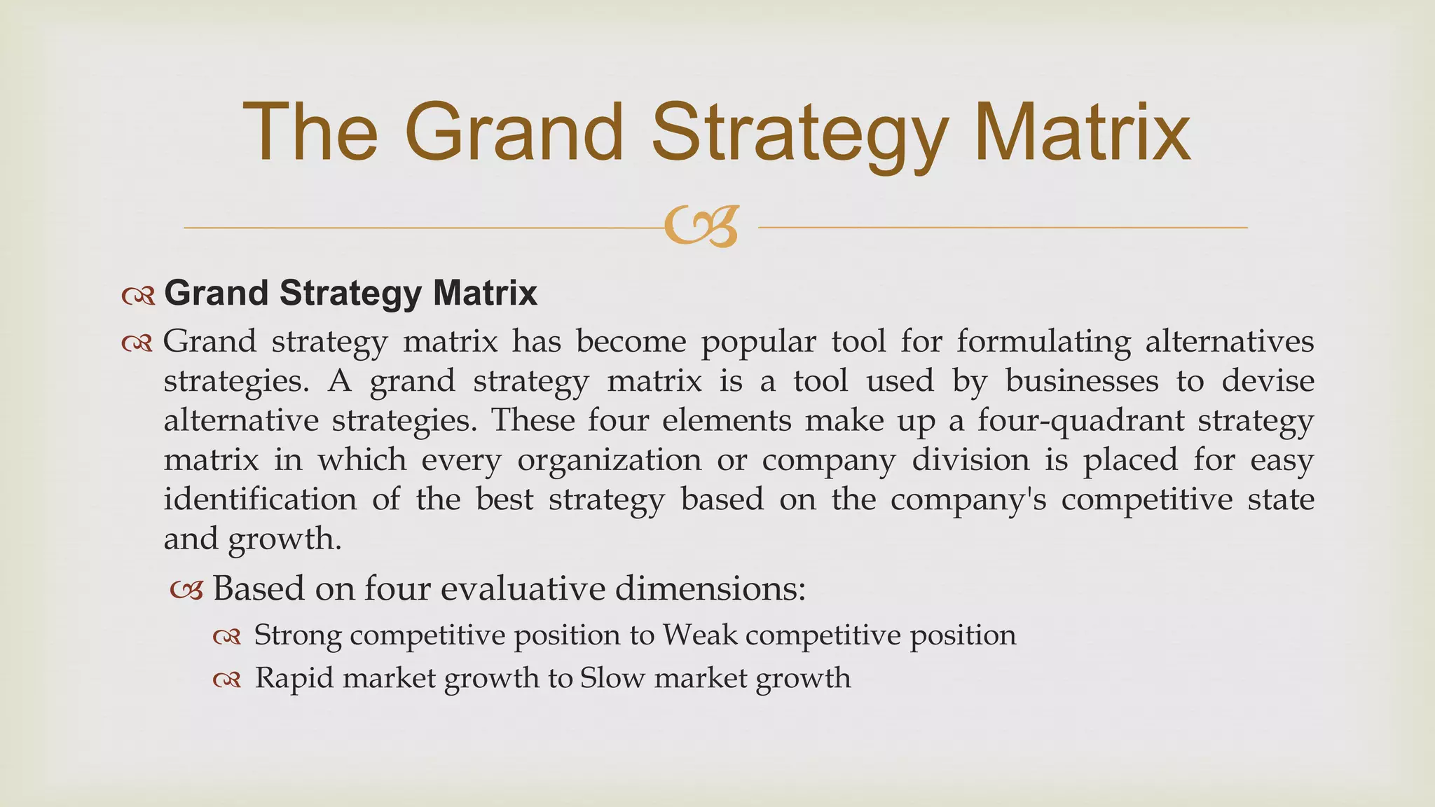 
The Grand Strategy Matrix
 Grand Strategy Matrix
 Grand strategy matrix has become popular tool for formulating alternatives
strategies. A grand strategy matrix is a tool used by businesses to devise
alternative strategies. These four elements make up a four-quadrant strategy
matrix in which every organization or company division is placed for easy
identification of the best strategy based on the company's competitive state
and growth.
 Based on four evaluative dimensions:
 Strong competitive position to Weak competitive position
 Rapid market growth to Slow market growth
 
