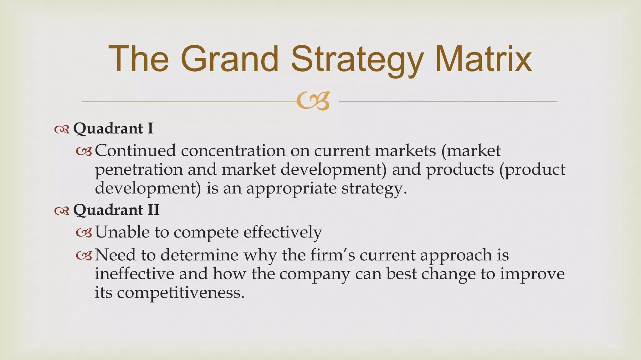 
The Grand Strategy Matrix
 Quadrant I
Continued concentration on current markets (market
penetration and market development) and products (product
development) is an appropriate strategy.
 Quadrant II
Unable to compete effectively
Need to determine why the firm’s current approach is
ineffective and how the company can best change to improve
its competitiveness.
 