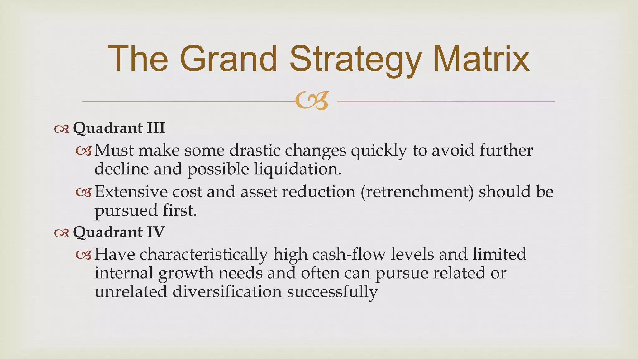 
The Grand Strategy Matrix
 Quadrant III
Must make some drastic changes quickly to avoid further
decline and possible liquidation.
Extensive cost and asset reduction (retrenchment) should be
pursued first.
 Quadrant IV
Have characteristically high cash-flow levels and limited
internal growth needs and often can pursue related or
unrelated diversification successfully
 
