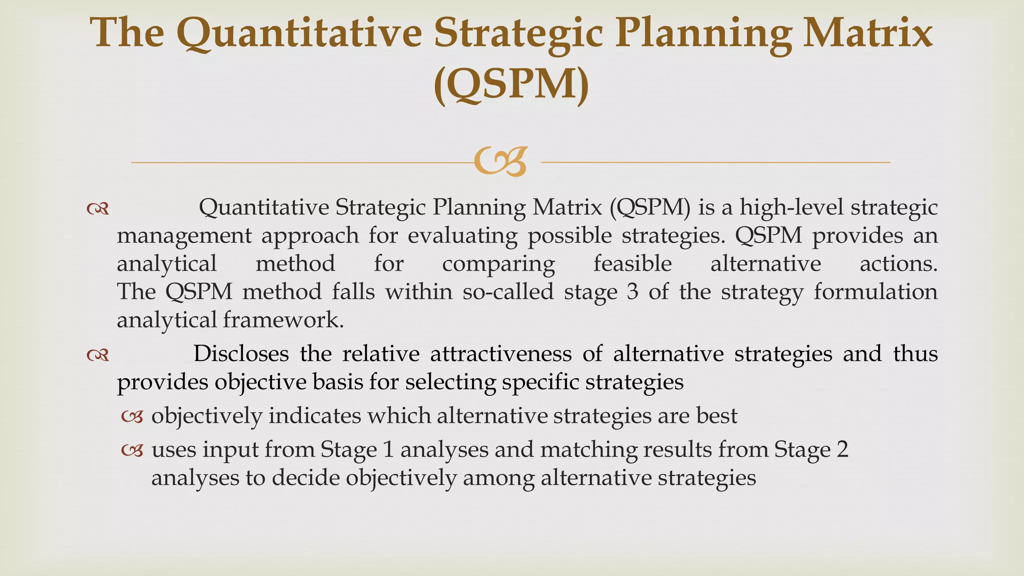 
 Quantitative Strategic Planning Matrix (QSPM) is a high-level strategic
management approach for evaluating possible strategies. QSPM provides an
analytical method for comparing feasible alternative actions.
The QSPM method falls within so-called stage 3 of the strategy formulation
analytical framework.
 Discloses the relative attractiveness of alternative strategies and thus
provides objective basis for selecting specific strategies
 objectively indicates which alternative strategies are best
 uses input from Stage 1 analyses and matching results from Stage 2
analyses to decide objectively among alternative strategies
The Quantitative Strategic Planning Matrix
(QSPM)
 