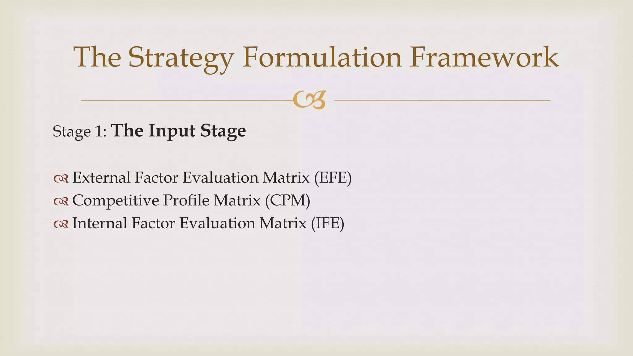 
Stage 1: The Input Stage
 External Factor Evaluation Matrix (EFE)
 Competitive Profile Matrix (CPM)
 Internal Factor Evaluation Matrix (IFE)
The Strategy Formulation Framework
 