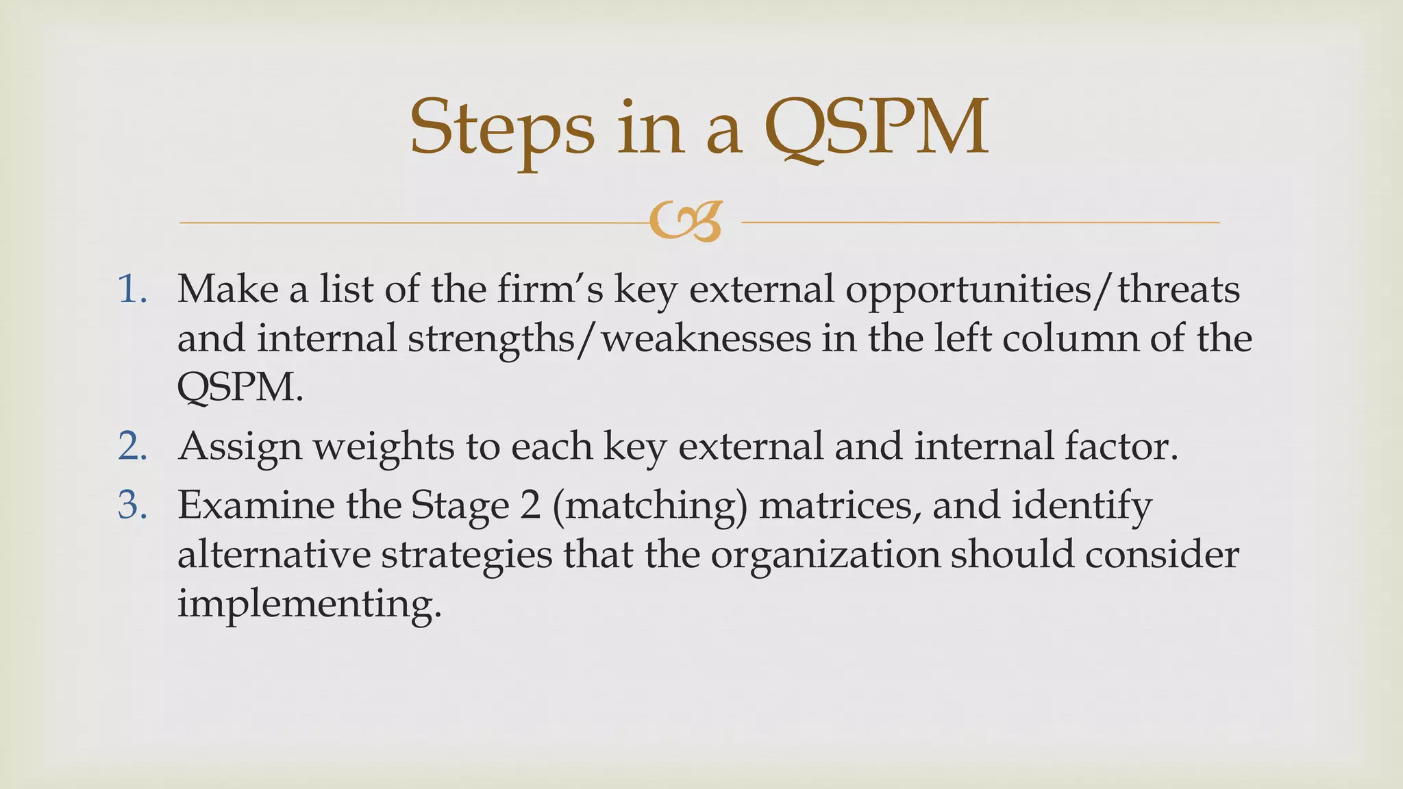 
Steps in a QSPM
1. Make a list of the firm’s key external opportunities/threats
and internal strengths/weaknesses in the left column of the
QSPM.
2. Assign weights to each key external and internal factor.
3. Examine the Stage 2 (matching) matrices, and identify
alternative strategies that the organization should consider
implementing.
 