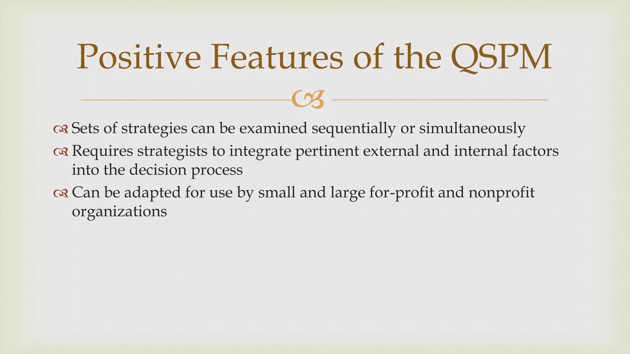 
Positive Features of the QSPM
 Sets of strategies can be examined sequentially or simultaneously
 Requires strategists to integrate pertinent external and internal factors
into the decision process
 Can be adapted for use by small and large for-profit and nonprofit
organizations
 