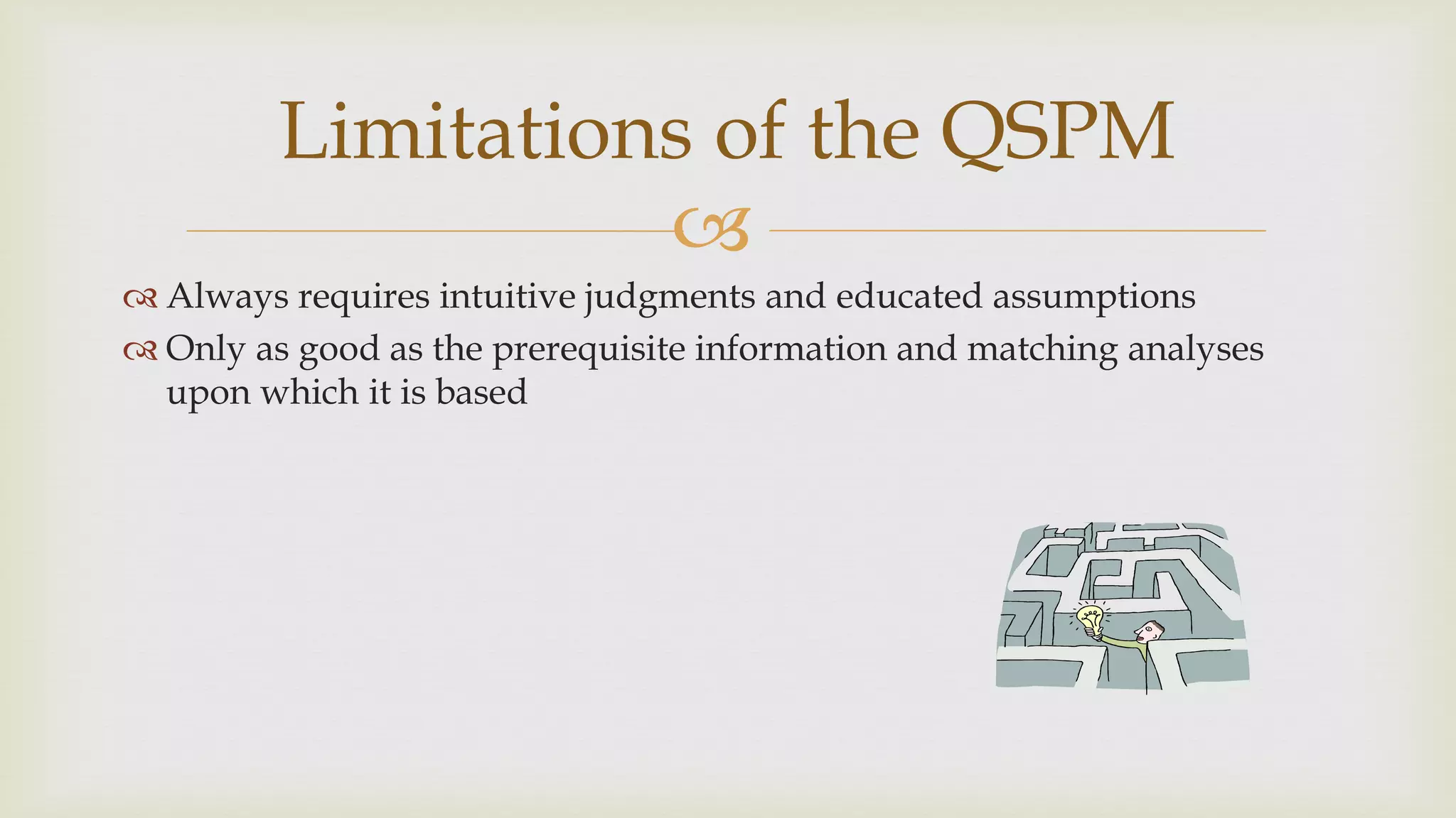 
Limitations of the QSPM
 Always requires intuitive judgments and educated assumptions
 Only as good as the prerequisite information and matching analyses
upon which it is based
 