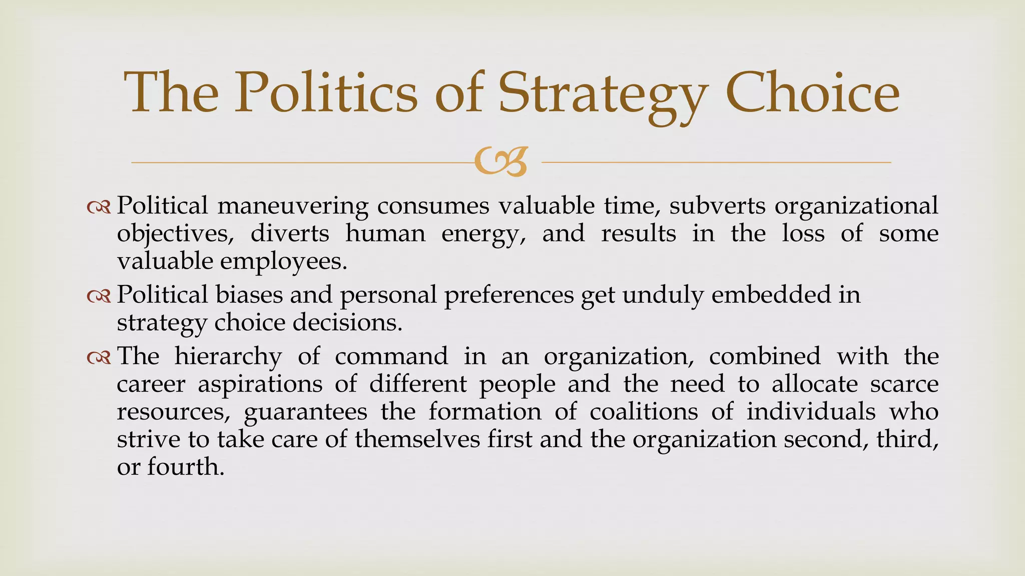 
The Politics of Strategy Choice
 Political maneuvering consumes valuable time, subverts organizational
objectives, diverts human energy, and results in the loss of some
valuable employees.
 Political biases and personal preferences get unduly embedded in
strategy choice decisions.
 The hierarchy of command in an organization, combined with the
career aspirations of different people and the need to allocate scarce
resources, guarantees the formation of coalitions of individuals who
strive to take care of themselves first and the organization second, third,
or fourth.
 