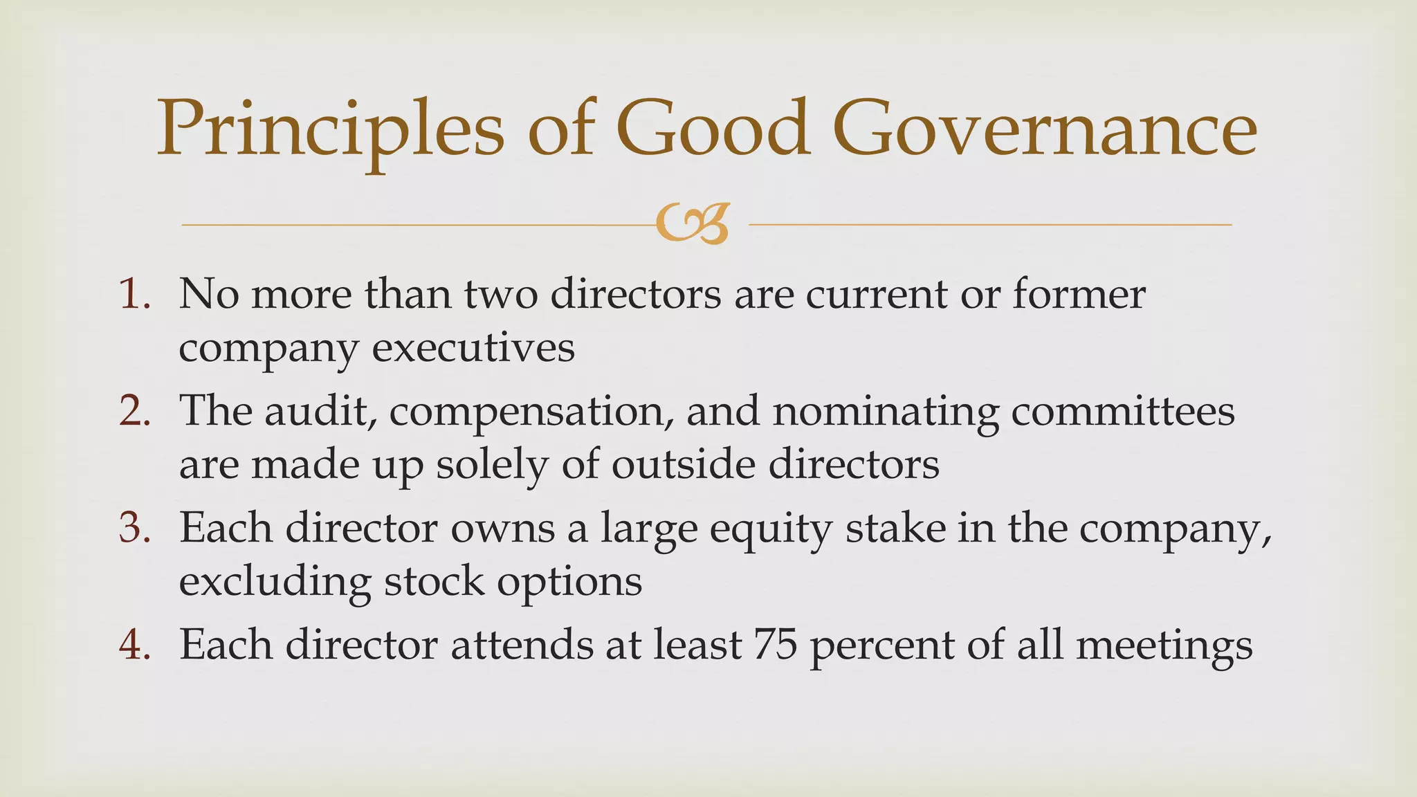 
Principles of Good Governance
1. No more than two directors are current or former
company executives
2. The audit, compensation, and nominating committees
are made up solely of outside directors
3. Each director owns a large equity stake in the company,
excluding stock options
4. Each director attends at least 75 percent of all meetings
 