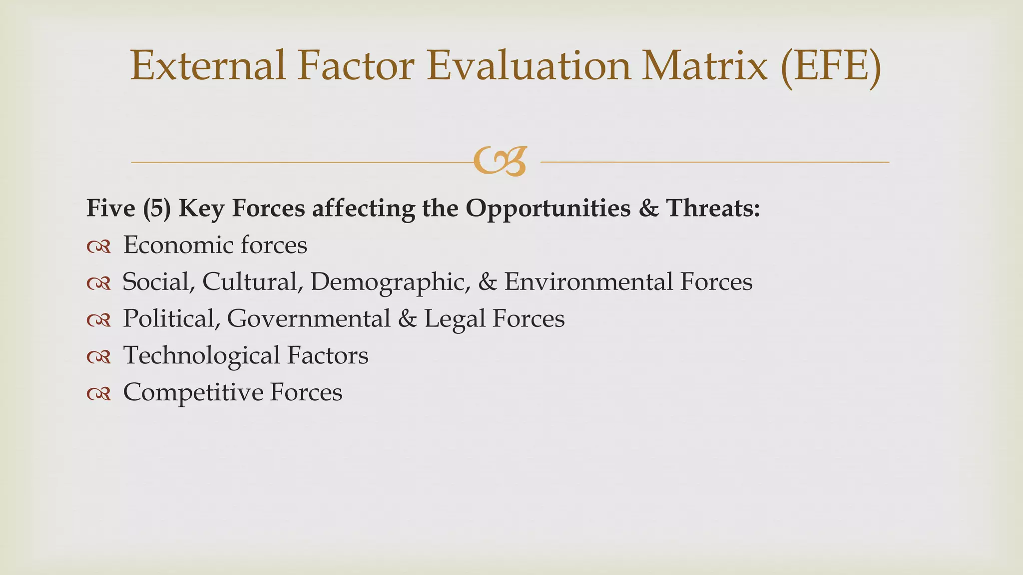 
Five (5) Key Forces affecting the Opportunities & Threats:
 Economic forces
 Social, Cultural, Demographic, & Environmental Forces
 Political, Governmental & Legal Forces
 Technological Factors
 Competitive Forces
External Factor Evaluation Matrix (EFE)
 