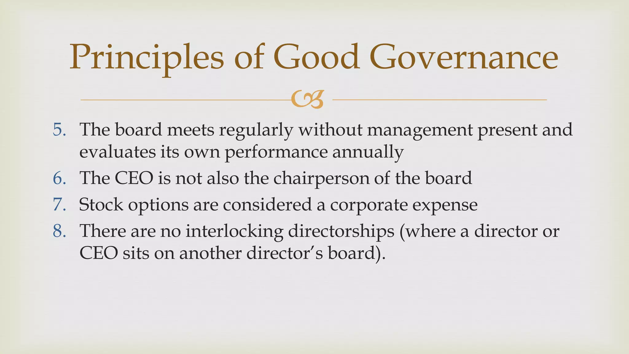 
Principles of Good Governance
5. The board meets regularly without management present and
evaluates its own performance annually
6. The CEO is not also the chairperson of the board
7. Stock options are considered a corporate expense
8. There are no interlocking directorships (where a director or
CEO sits on another director’s board).
 