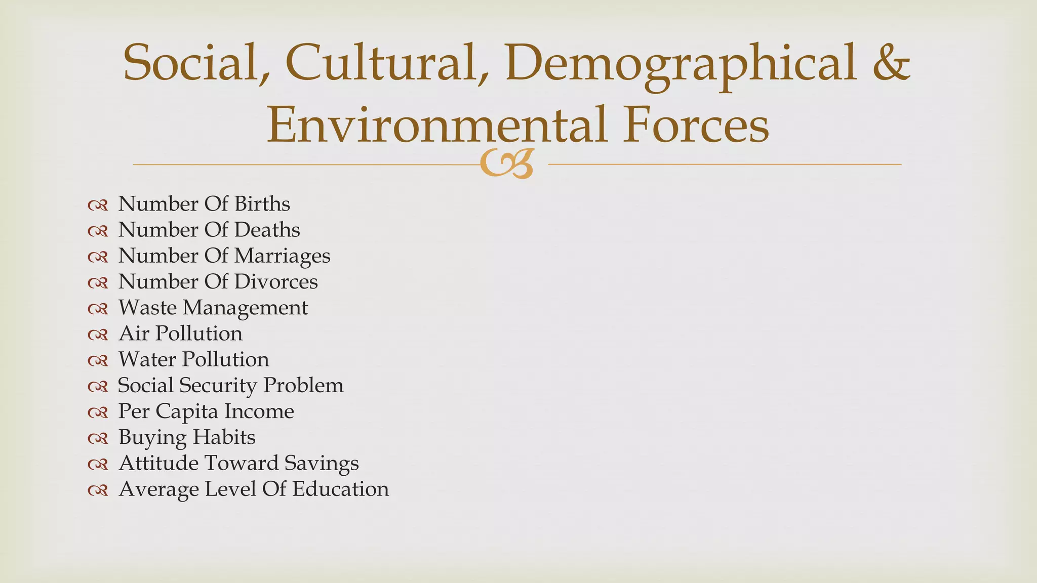 
 Number Of Births
 Number Of Deaths
 Number Of Marriages
 Number Of Divorces
 Waste Management
 Air Pollution
 Water Pollution
 Social Security Problem
 Per Capita Income
 Buying Habits
 Attitude Toward Savings
 Average Level Of Education
Social, Cultural, Demographical &
Environmental Forces
 