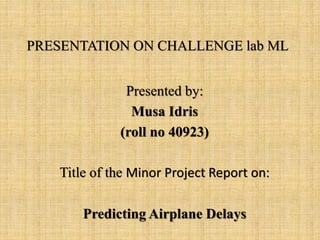 PRESENTATION ON CHALLENGE lab ML
Presented by:
Musa Idris
(roll no 40923)
Title of the Minor Project Report on:
Predicting Airplane Delays
 