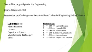 Course Title: Apparel production Engineering
Course Title:GMT-3101
Presentation on: Challenges and Opportunities of Industrial Engineering in RMG Sector
Submitted To:
Kibria Shamim
Lecturer
Department Apparel
Manufacturing Technology
BUFT
Submitted by:
1. 191-064-101 Sabbir Hossain.
2. 191-080-101 Hasan Rabbi.
3. 191-083-101. Emran Miah
4. 191-085- 101 Rubyat Jahan Rothi
5. 191-086-101. Jubayet Hossan
6. 191-095-101 Farjana Azad Tanjamin
 