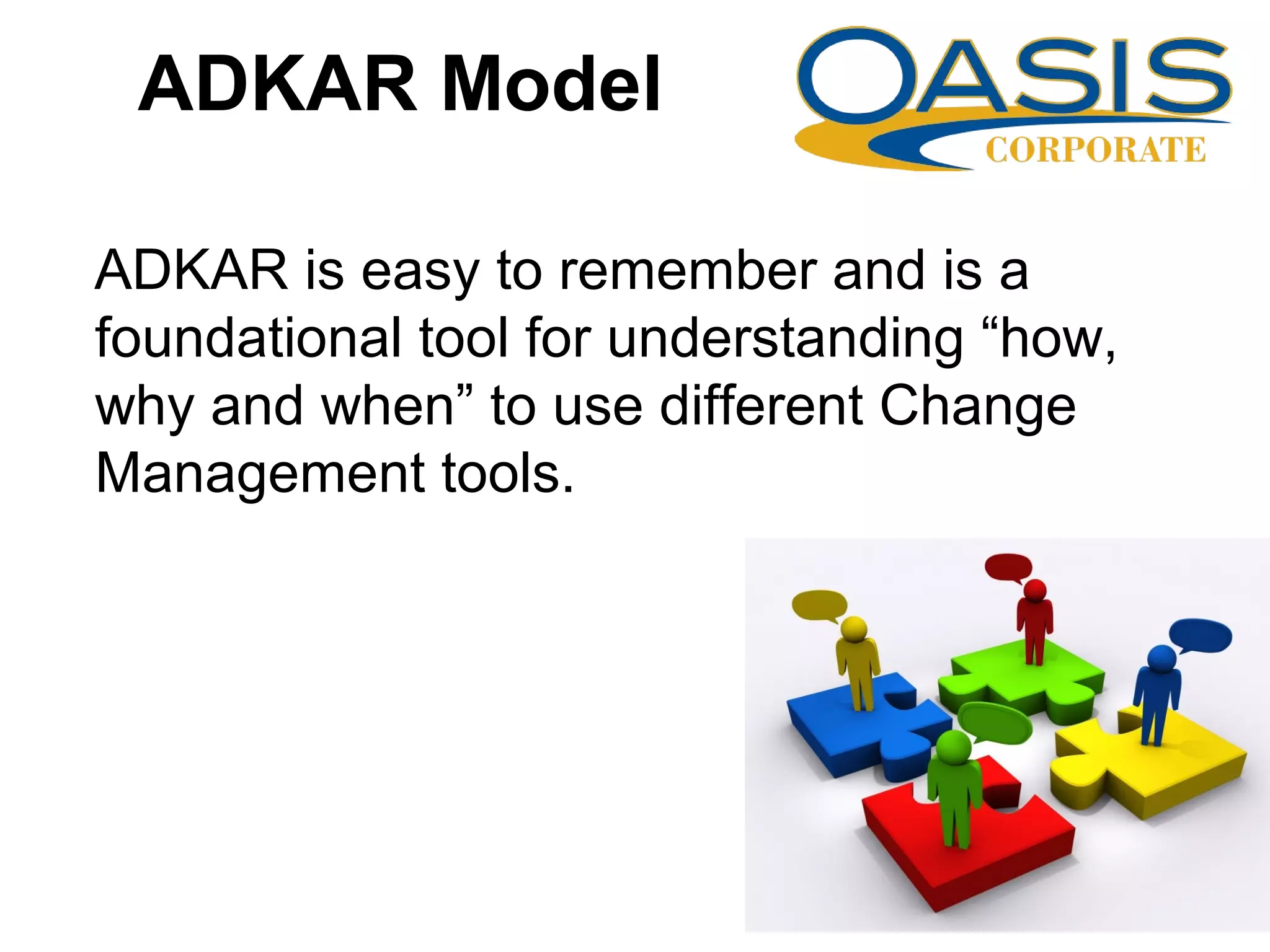 ADKAR Model
ADKAR is easy to remember and is a
foundational tool for understanding “how,
why and when” to use different Change
Management tools.
 