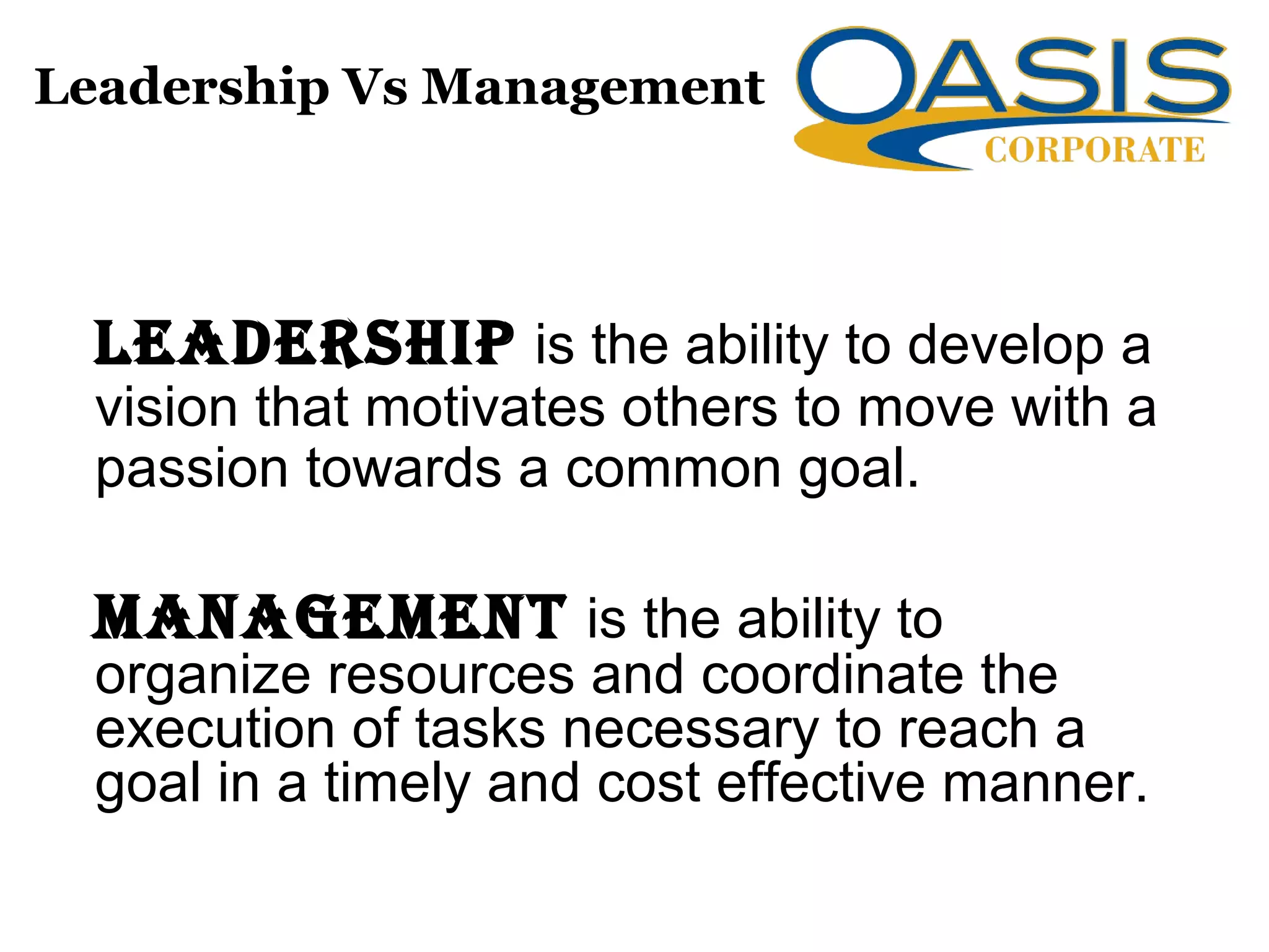 Leadership Vs Management
Leadership is the ability to develop a
vision that motivates others to move with a
passion towards a common goal.
ManageMent is the ability to
organize resources and coordinate the
execution of tasks necessary to reach a
goal in a timely and cost effective manner.
 