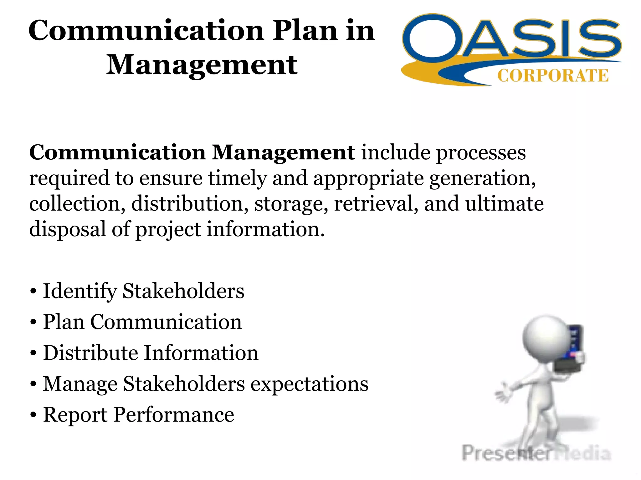 Communication Plan in
Management
Communication Management include processes
required to ensure timely and appropriate generation,
collection, distribution, storage, retrieval, and ultimate
disposal of project information.
• Identify Stakeholders
• Plan Communication
• Distribute Information
• Manage Stakeholders expectations
• Report Performance
 
