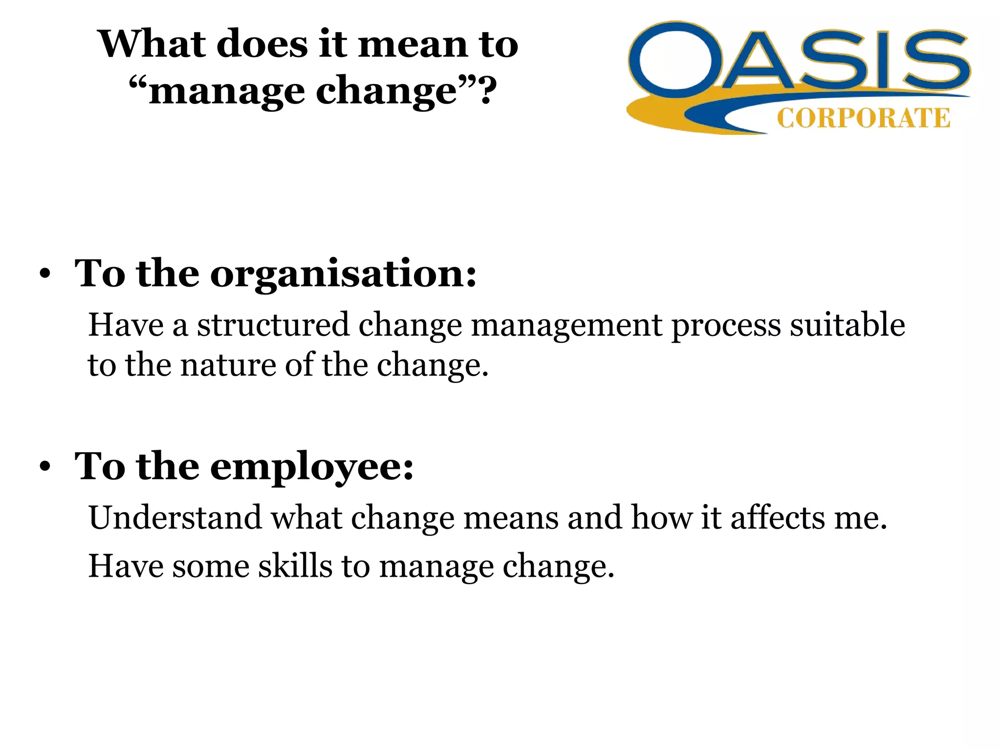 What does it mean to
“manage change”?
• To the organisation:
Have a structured change management process suitable
to the nature of the change.
• To the employee:
Understand what change means and how it affects me.
Have some skills to manage change.
 