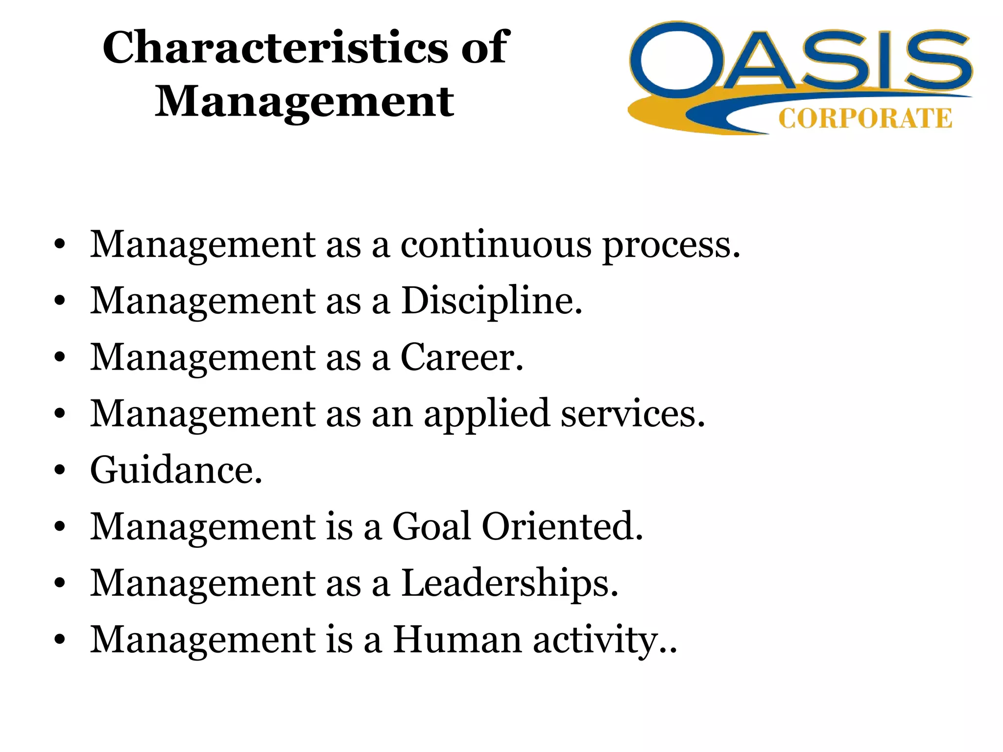 Characteristics of
Management
• Management as a continuous process.
• Management as a Discipline.
• Management as a Career.
• Management as an applied services.
• Guidance.
• Management is a Goal Oriented.
• Management as a Leaderships.
• Management is a Human activity..
 