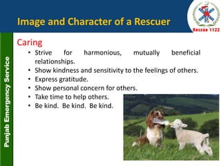 Caring
• Strive for harmonious, mutually beneficial
relationships.
• Show kindness and sensitivity to the feelings of others.
• Express gratitude.
• Show personal concern for others.
• Take time to help others.
• Be kind. Be kind. Be kind.
Image and Character of a Rescuer
30
 