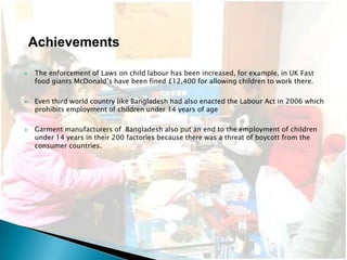 Achievements

   The enforcement of Laws on child labour has been increased, for example, in UK Fast
    food giants McDonald’s have been fined £12,400 for allowing children to work there.

   Even third world country like Bangladesh had also enacted the Labour Act in 2006 which
    prohibits employment of children under 14 years of age

   Garment manufacturers of Bangladesh also put an end to the employment of children
    under 14 years in their 200 factories because there was a threat of boycott from the
    consumer countries.
 