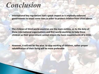    International key regulations had a great impact as it impliedly enforced
    governments to enact some laws in order to protect children from child labour.



   The children of third world countries are the main victims, so its the duty of
    these international organisations and first world countries to help these
    children as their government cannot ensure the basic requirements of a child.



   However, it will not be the wise to stop working of children, rather proper
    rehabilitation of their living will be more preferable
 