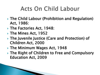    The Child Labour (Prohibition and Regulation)
    Act, 1986:
   The Factories Act, 1948:
   The Mines Act, 1952
   The Juvenile Justice (Care and Protection) of
    Children Act, 2000
   The Minimum Wages Act, 1948
   The Right of Children to Free and Compulsory
    Education Act, 2009
 