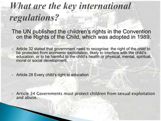 The UN published the children’s rights in the Convention
 on the Rights of the Child, which was adopted in 1989.

   Article 32 stated that government need to recognise: the right of the child to
    be protected from economic exploitation, likely to interfere with the child’s
    education, or to be harmful to the child’s health or physical, mental, spiritual,
    moral or social development.


   Article 28 Every child’s right to education



   Article 34 Governments must protect children from sexual exploitation
    and abuse.
 