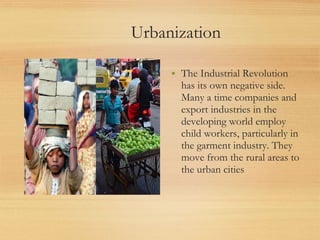 Urbanization

     • The Industrial Revolution
       has its own negative side.
       Many a time companies and
       export industries in the
       developing world employ
       child workers, particularly in
       the garment industry. They
       move from the rural areas to
       the urban cities
 