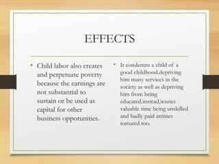 EFFECTS

• Child labor also creates   • It condemns a child of a
  and perpetuate poverty       good childhood.depriving
                               him many services in the
  because the earnings are     society as well as depriving
  not substantial to           him from being
  sustain or be used as        educated.instead,wastes
  capital for other            valuable time being unskilled
  business oppotunities.       and badly paid attimes
                               tortured too.
 