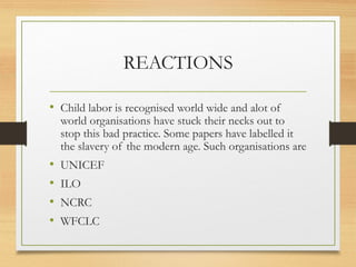 REACTIONS

• Child labor is recognised world wide and alot of
    world organisations have stuck their necks out to
    stop this bad practice. Some papers have labelled it
    the slavery of the modern age. Such organisations are
•   UNICEF
•   ILO
•   NCRC
•   WFCLC
 