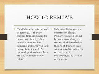 HOW TO REMOVE

• Child labour in India can only • Education Policy needs a
  be removed, if they are           constructive change.
  stopped from employing for        Primary education should
  house hold, factory, labour       be made compulsory and
  intensive units, textiles         free for all children below
  designing units are given legal   the age of fourteen years
  notices from the child &          without any discrimination
  labour dept. & stringent laws     on the basis of
  are laid/punished for the         sex, colour, caste, birth or
  offence.                          other status.
 