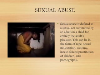 SEXUAL ABUSE

      • Sexual abuse is defined as
        a sexual act committed by
        an adult on a child for
        entirely the adult’s
        pleasure. This can be in
        the form of rape, sexual
        molestation, sodomy,
        incest, forced prostitution
        of children, and
        pornography. 
 
