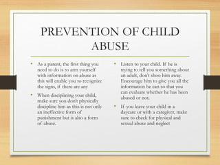 PREVENTION OF CHILD
          ABUSE
• As a parent, the first thing you      • Listen to your child. If he is
   need to do is to arm yourself           trying to tell you something about
   with information on abuse as            an adult, don’t shoo him away.
   this will enable you to recognize       Encourage him to give you all the
   the signs, if there are any             information he can so that you
                                           can evaluate whether he has been
• When disciplining your child,            abused or not.
   make sure you don’t physically
   discipline him as this is not only   • If you leave your child in a
   an ineffective form of                  daycare or with a caregiver, make
   punishment but is also a form           sure to check for physical and
   of abuse.                               sexual abuse and neglect
 