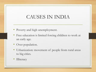 CAUSES IN INDIA

• Poverty and high unemployment.
• Free education is limited forcing children to work at
  an early age.
• Over population.
• Urbanization: movement of people from rural areas
  to big cities.
• Illiteracy
 