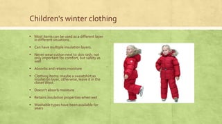 Children's winter clothing
▪ Most items can be used as a different layer
in different situations .

▪ Can have multiple insulation layers.
▪ Never wear cotton next to skin rash; not

only important for comfort, but safety as
well

▪ Absorbs and retains moisture
▪ Clothing items: maybe a sweatshirt as

insulation layer, otherwise, leave it in the
closet Wool.

▪ Doesn't absorb moisture
▪ Retains insulation properties when wet
▪ Washable types have been available for
years

 