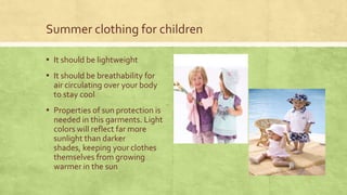 Summer clothing for children
▪ It should be lightweight

▪ It should be breathability for
air circulating over your body
to stay cool

▪ Properties of sun protection is
needed in this garments. Light
colors will reflect far more
sunlight than darker
shades, keeping your clothes
themselves from growing
warmer in the sun

 