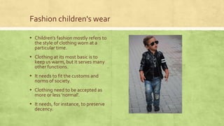 Fashion children's wear
▪ Children’s fashion mostly refers to
the style of clothing worn at a
particular time.

▪ Clothing at its most basic is to

keep us warm, but it serves many
other functions.

▪ It needs to fit the customs and
norms of society.

▪ Clothing need to be accepted as
more or less 'normal'.

▪ It needs, for instance, to preserve
decency.

 