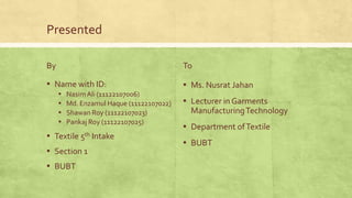Presented
By

To

▪ Name with ID:

▪ Ms. Nusrat Jahan

▪
▪
▪
▪

Nasim Ali (11122107006)
Md. Enzamul Haque (11122107022)
Shawan Roy (11122107023)
Pankaj Roy (11122107025)

▪ Textile 5th Intake
▪ Section 1
▪ BUBT

▪ Lecturer in Garments
Manufacturing Technology

▪ Department of Textile
▪ BUBT

 
