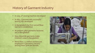 History of Garment Industry
▪ In 1755, 1st sewing machine developed

▪ In 1851, Commercially successful
sewing m/c developed

▪ In Bangladesh the first named Reaz
Garments established.

▪ At present 4800 garments factories
are in Bangladesh.

▪ Now About 66 garments make
children's wear in Bangladesh

▪ More than 2.5 million workers are
employed in garments industry
among them 90% are female.

 