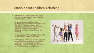History about children's clothing
▪ In the United States, before the 1890s
children predominantly wore clothing
made by their parents.

▪ By 1910, retailers had formed a

"publicity structure" toward children for
the sale of children's goods, which
resulted in a significant increase in the
sale of manufactured children's
clothing, sportswear, candy, and baby
clothing.

▪ By 1915, baby clothing had become one
of the nation's largest industries.

▪ In the 1980s, infant and toddler clothing
fashion design became an increasing
source of revenue for US designer
labels and fashion design houses, such
as Polo Ralph Lauren and Guess.

 