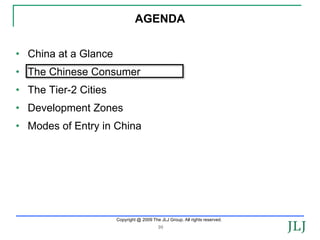 AGENDA


• China at a Glance
• The Chinese Consumer
• The Tier-2 Cities
• Development Zones
• Modes of Entry in China




                      Copyright @ 2009 The JLJ Group. All rights reserved.
                                          10
 