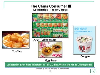 The China Consumer III
                        Localization - The KFC Model




                         KFC – China Menu



     Youtiao

                                                                                  Congee
                                        Egg Tarts
Localization Even More Important in Tier-2 Cities, Which are not as Cosmopolitan
                           Copyright @ 2009 The JLJ Group. All rights reserved.
                                               13
 