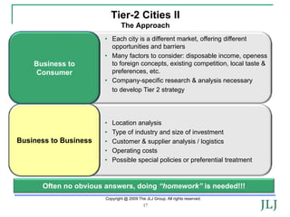 Tier-2 Cities II
                               The Approach
                       • Each city is a different market, offering different
                         opportunities and barriers
                       • Many factors to consider: disposable income, openess
    Business to          to foreign concepts, existing competition, local taste &
    Consumer             preferences, etc.
                       • Company-specific research & analysis necessary
                         to develop Tier 2 strategy




                       •   Location analysis
                       •   Type of industry and size of investment
Business-to-Consumer
Business to Business   •   Customer & supplier analysis / logistics
                       •   Operating costs
                       •   Possible special policies or preferential treatment



      Often no obvious answers, doing “homework” is needed!!!
                       Copyright @ 2009 The JLJ Group. All rights reserved.
                                           17
 