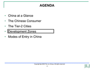 AGENDA


• China at a Glance
• The Chinese Consumer
• The Tier-2 Cities
• Development Zones
• Modes of Entry in China




                      Copyright @ 2009 The JLJ Group. All rights reserved.
                                          19
 
