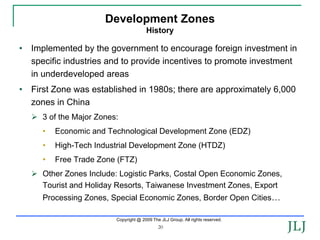 Development Zones
                                        History

•   Implemented by the government to encourage foreign investment in
    specific industries and to provide incentives to promote investment
    in underdeveloped areas
•   First Zone was established in 1980s; there are approximately 6,000
    zones in China
      3 of the Major Zones:
      •   Economic and Technological Development Zone (EDZ)
      •   High-Tech Industrial Development Zone (HTDZ)
      •   Free Trade Zone (FTZ)
      Other Zones Include: Logistic Parks, Costal Open Economic Zones,
      Tourist and Holiday Resorts, Taiwanese Investment Zones, Export
      Processing Zones, Special Economic Zones, Border Open Cities…

                          Copyright @ 2009 The JLJ Group. All rights reserved.
                                              20
 