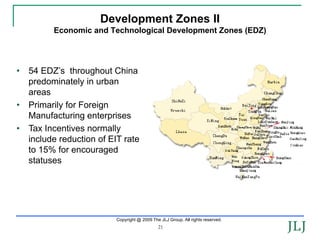 Development Zones II
          Economic and Technological Development Zones (EDZ)




•   54 EDZ’s throughout China
    predominately in urban
    areas
•   Primarily for Foreign
    Manufacturing enterprises
•   Tax Incentives normally
    include reduction of EIT rate
    to 15% for encouraged
    statuses




                           Copyright @ 2009 The JLJ Group. All rights reserved.
                                               21
 