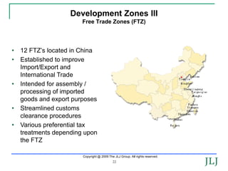 Development Zones III
                        Free Trade Zones (FTZ)




•   12 FTZ’s located in China
•   Established to improve
    Import/Export and
    International Trade
•   Intended for assembly /
    processing of imported
    goods and export purposes
•   Streamlined customs
    clearance procedures
•   Various preferential tax
    treatments depending upon
    the FTZ

                        Copyright @ 2009 The JLJ Group. All rights reserved.
                                            22
 